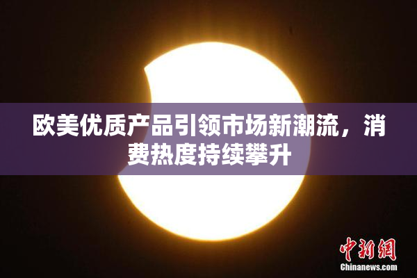 欧美优质产品引领市场新潮流，消费热度持续攀升