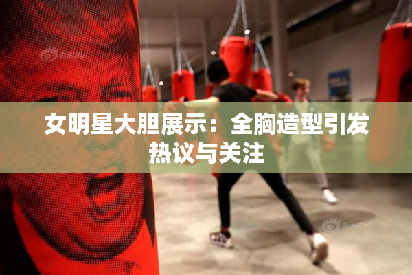 女明星大胆展示：全胸造型引发热议与关注
