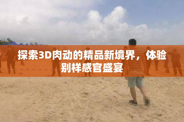 探索3D肉动的精品新境界，体验别样感官盛宴