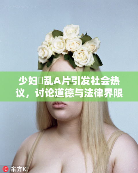 少妇婬乱A片引发社会热议，讨论道德与法律界限
