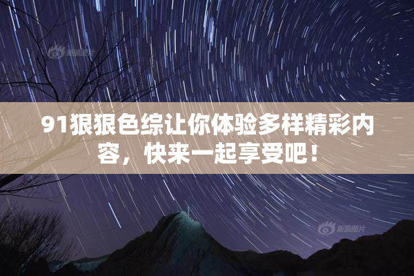 91狠狠色综让你体验多样精彩内容，快来一起享受吧！