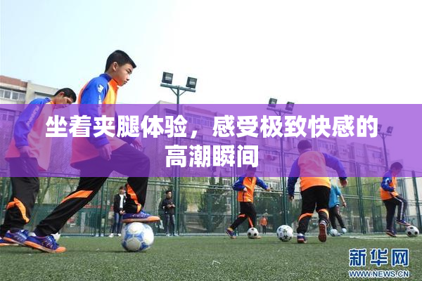 坐着夹腿体验，感受极致快感的高潮瞬间