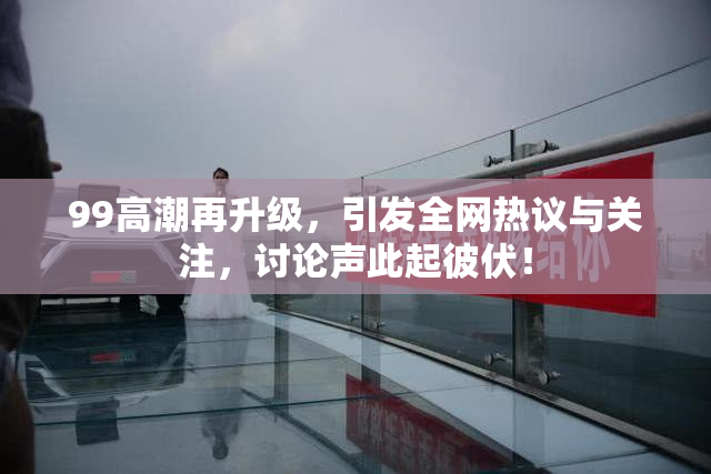 99高潮再升级，引发全网热议与关注，讨论声此起彼伏！