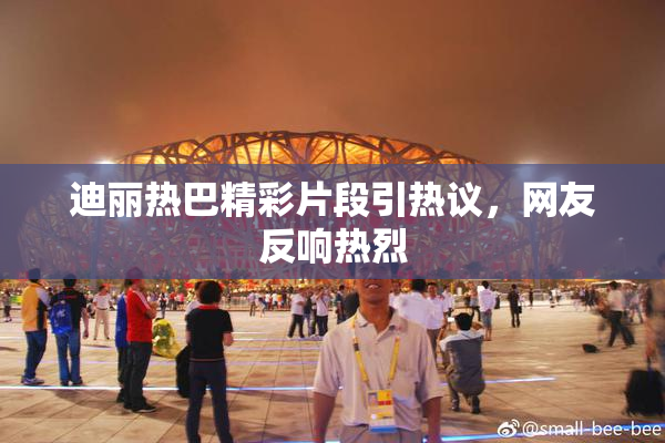 迪丽热巴精彩片段引热议，网友反响热烈