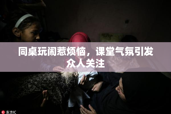 同桌玩闹惹烦恼，课堂气氛引发众人关注