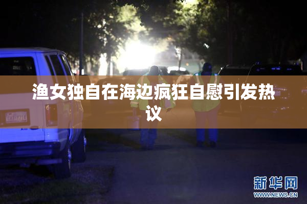 渔女独自在海边疯狂自慰引发热议