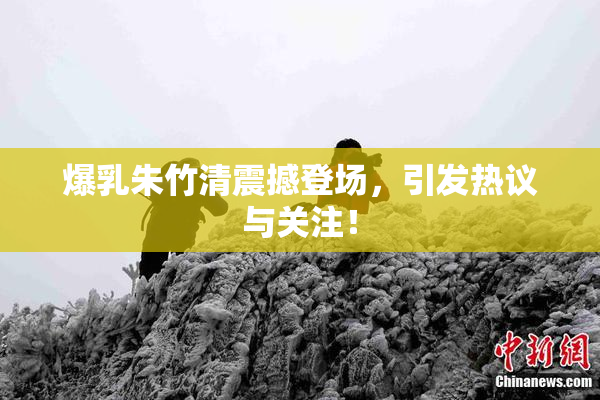 爆乳朱竹清震撼登场，引发热议与关注！