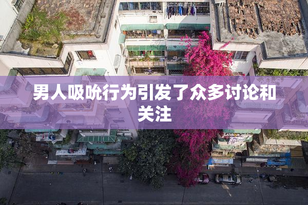 男人吸吮行为引发了众多讨论和关注