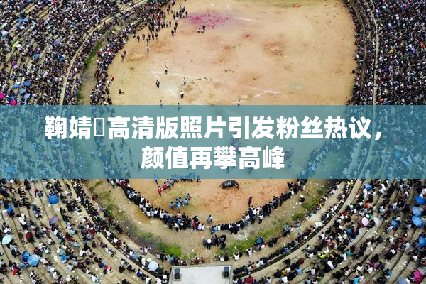 鞠婧祎高清版照片引发粉丝热议，颜值再攀高峰