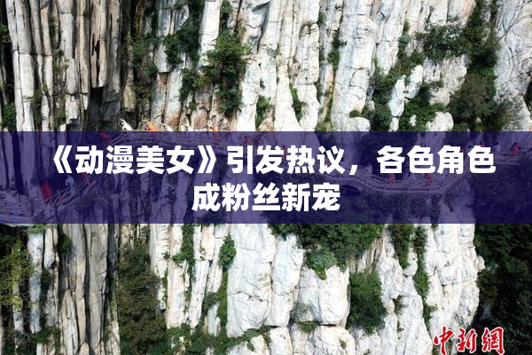 《动漫美女》引发热议，各色角色成粉丝新宠