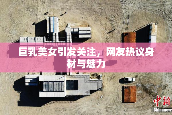 巨乳美女引发关注，网友热议身材与魅力