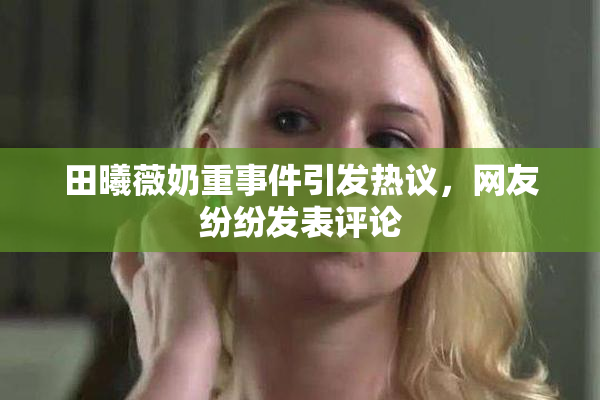 田曦薇奶重事件引发热议，网友纷纷发表评论