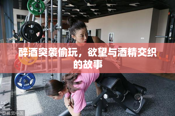 醉酒突袭偷玩，欲望与酒精交织的故事