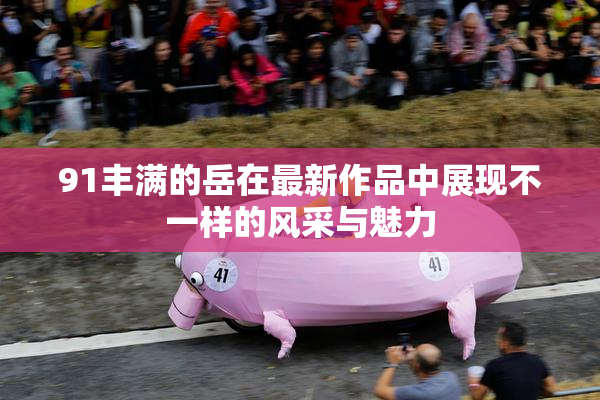 91丰满的岳在最新作品中展现不一样的风采与魅力