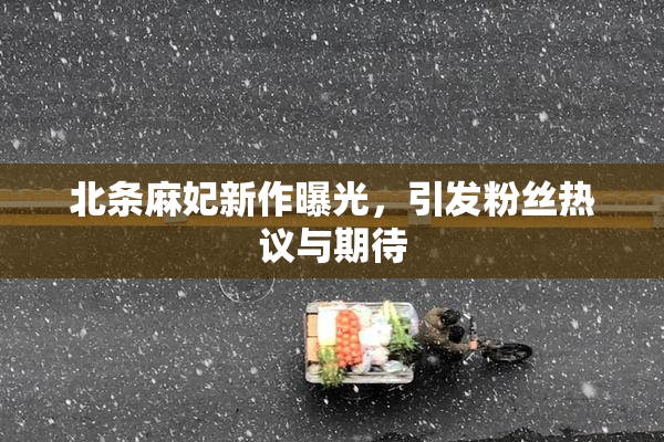 北条麻妃新作曝光，引发粉丝热议与期待