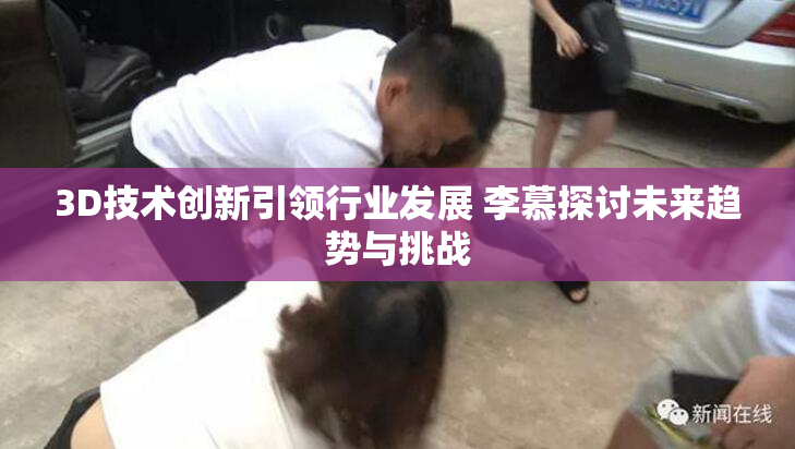 3D技术创新引领行业发展 李慕探讨未来趋势与挑战