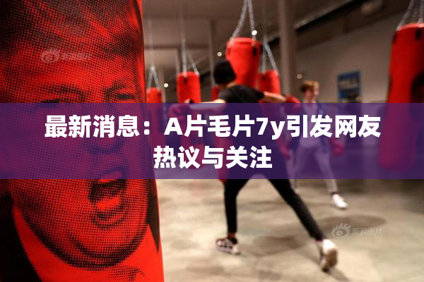 最新消息：A片毛片7y引发网友热议与关注