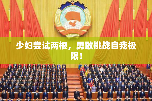 少妇尝试两根，勇敢挑战自我极限！