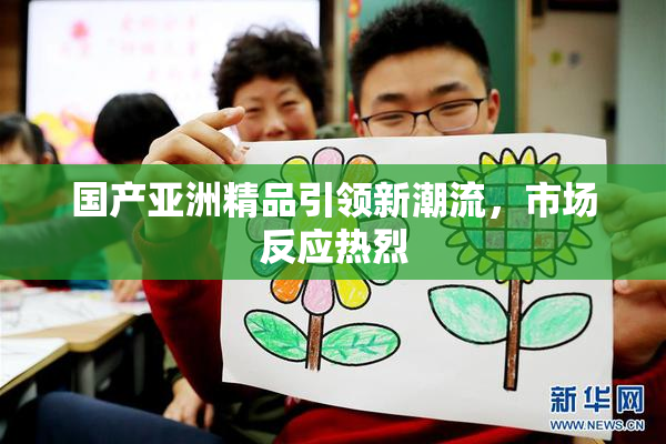 国产亚洲精品引领新潮流，市场反应热烈