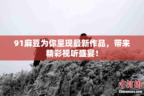 91麻豆为你呈现最新作品，带来精彩视听盛宴！
