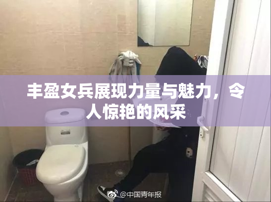 丰盈女兵展现力量与魅力，令人惊艳的风采