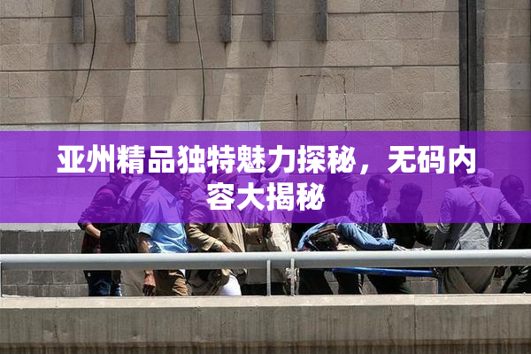亚州精品独特魅力探秘，无码内容大揭秘