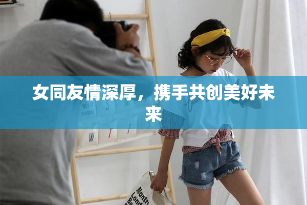 女同友情深厚，携手共创美好未来