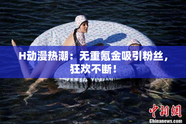 H动漫热潮：无重氪金吸引粉丝，狂欢不断！