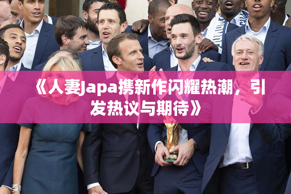 《人妻Japa携新作闪耀热潮，引发热议与期待》