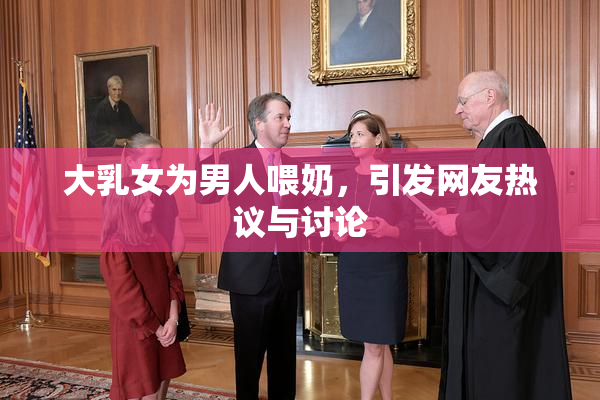 大乳女为男人喂奶，引发网友热议与讨论