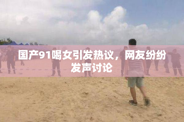 国产91喝女引发热议，网友纷纷发声讨论