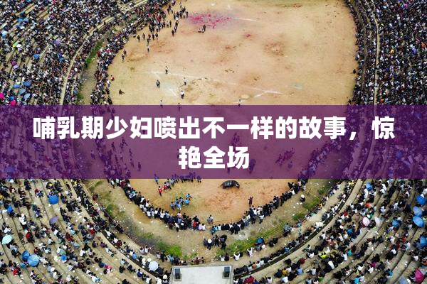 哺乳期少妇喷出不一样的故事，惊艳全场
