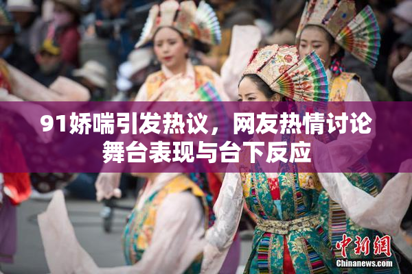 91娇喘引发热议，网友热情讨论舞台表现与台下反应
