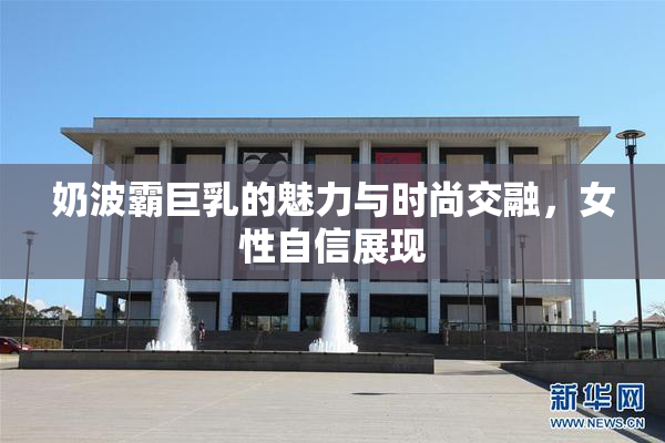 奶波霸巨乳的魅力与时尚交融，女性自信展现
