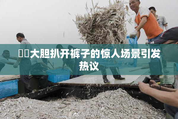 妺妺大胆扒开裤子的惊人场景引发热议