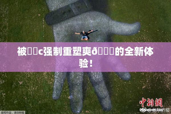 被❌‌c强制重塑爽🔞的全新体验！