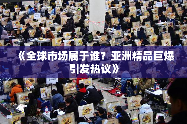 《全球市场属于谁？亚洲精品巨爆引发热议》