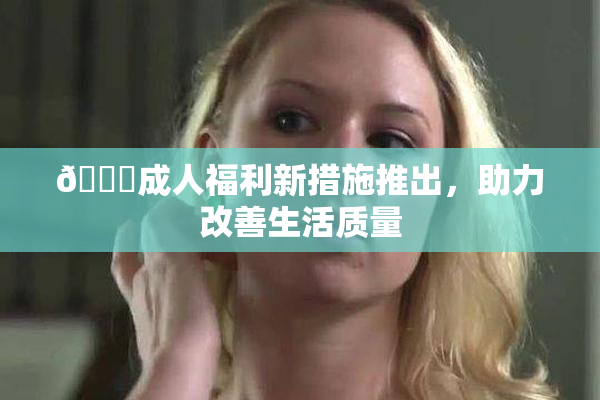 🔞成人福利新措施推出，助力改善生活质量