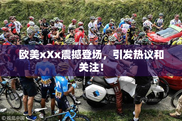 欧美xXx震撼登场，引发热议和关注！