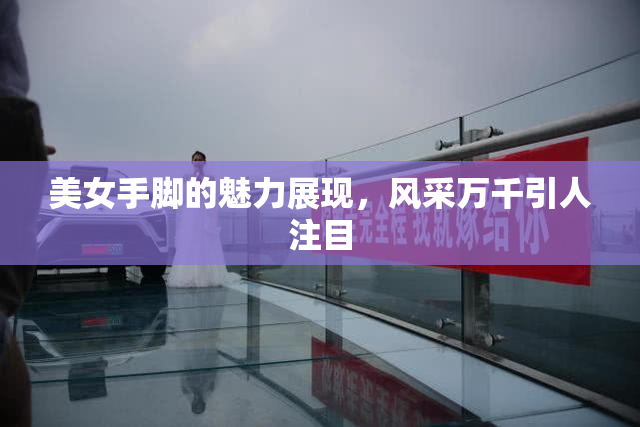 美女手脚的魅力展现，风采万千引人注目