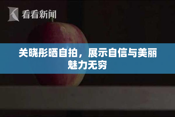 关晓彤晒自拍，展示自信与美丽魅力无穷