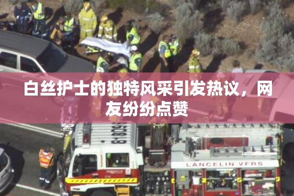 白丝护士的独特风采引发热议，网友纷纷点赞