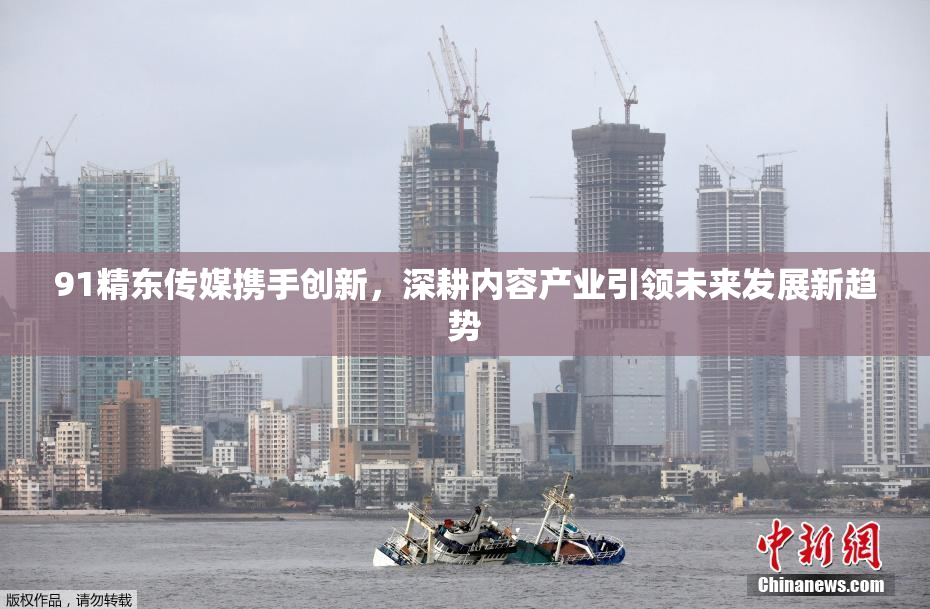 91精东传媒携手创新，深耕内容产业引领未来发展新趋势