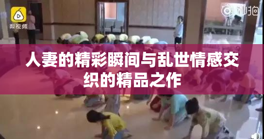 人妻的精彩瞬间与乱世情感交织的精品之作