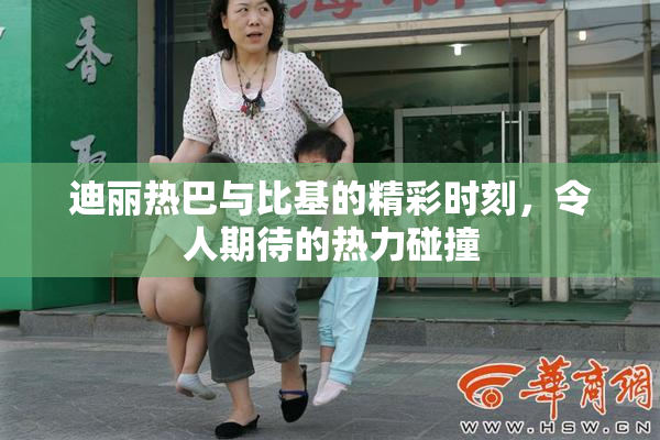 迪丽热巴与比基的精彩时刻，令人期待的热力碰撞