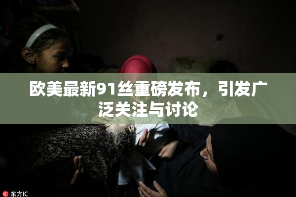 欧美最新91丝重磅发布，引发广泛关注与讨论