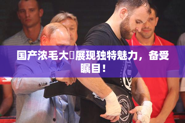 国产浓毛大泬展现独特魅力，备受瞩目！