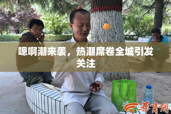 嗯啊潮来袭，热潮席卷全城引发关注