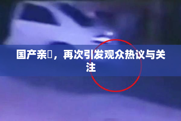 国产亲妺，再次引发观众热议与关注