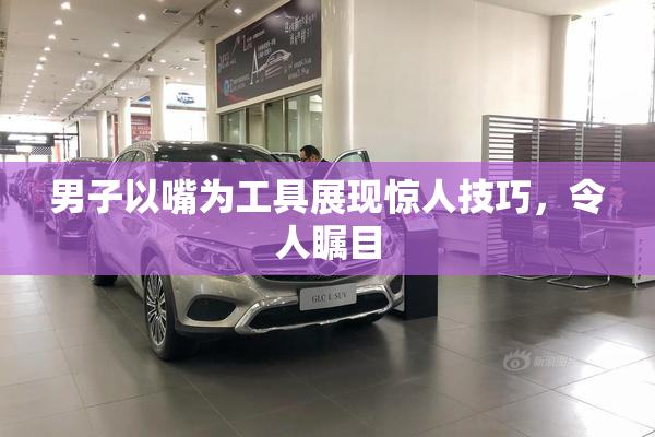 男子以嘴为工具展现惊人技巧，令人瞩目